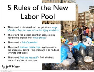 5 Rules of the New
                Labor Pool
     •       The crowd is dispersed and can perform a range
             of tasks – from the most rote to the highly specialized

     •       The crowd has a short attention span, so jobs
             need to be broken into “micro-chunks”

     •       The crowd is full of specialists

     •       The crowd produces mostly crap - no increase in
             the amount of talent – the challenge is to ﬁnd and
             leverage that talent

     •       The crowd ﬁnds the best stuff - ﬁnds the best
             material and corrects errors

 By Jeff Howe
Monday, February 18, 13
 