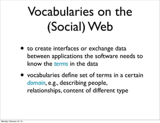 Vocabularies on the
                             (Social) Web
                    • to create interfaces or exchange data
                          between applications the software needs to
                          know the terms in the data
                    • vocabularies deﬁne set of terms in a certain
                          domain, e.g., describing people,
                          relationships, content of different type



Monday, February 18, 13
 