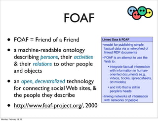 FOAF
      •       FOAF = Friend of a Friend              Linked Data & FOAF
                                                     • model for publishing simple
      •       a machine-readable ontology             factual data via a networked of
                                                      linked RDF documents
              describing persons, their activities   • FOAF is an attempt to use the
                                                      Web to:
              & their relations to other people          • integrate factual information
              and objects                                 with information in human-
                                                          oriented documents (e.g.

      •
                                                          videos, books, spreadsheets,
              an open, decentralized technology           3d models)

              for connecting social Web sites, &         • and info that is still in
                                                          people's heads
              the people they describe               • linking networks of information
                                                      with networks of people

      •       http://www.foaf-project.org/, 2000

Monday, February 18, 13
 