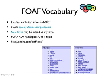 FOAF Vocabulary
          •       Gradual evolution since mid-2000
          •       Stable core of classes and properties
          •       New terms may be added at any time
          •       FOAF RDF namespace URI is ﬁxed
          •       http://xmlns.com/foaf/spec/




Monday, February 18, 13
 