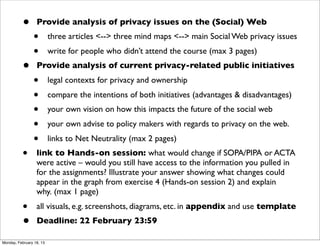 •       Provide analysis of privacy issues on the (Social) Web
                •         three articles <--> three mind maps <--> main Social Web privacy issues
                •         write for people who didn’t attend the course (max 3 pages)
          •       Provide analysis of current privacy-related public initiatives
                •         legal contexts for privacy and ownership
                •         compare the intentions of both initiatives (advantages & disadvantages)
                •         your own vision on how this impacts the future of the social web
                •         your own advise to policy makers with regards to privacy on the web.
                •         links to Net Neutrality (max 2 pages)
          •       link to Hands-on session: what would change if SOPA/PIPA or ACTA
                  were active – would you still have access to the information you pulled in
                  for the assignments? Illustrate your answer showing what changes could
                  appear in the graph from exercise 4 (Hands-on session 2) and explain
                  why. (max 1 page)
          •       all visuals, e.g. screenshots, diagrams, etc. in appendix and use template 
          •       Deadline: 22 February 23:59

Monday, February 18, 13
 