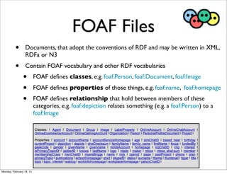 FOAF Files
          •       Documents, that adopt the conventions of RDF and may be written in XML,
                  RDFa or N3
          •       Contain FOAF vocabulary and other RDF vocabularies
                •         FOAF deﬁnes classes, e.g. foaf:Person, foaf:Document, foaf:Image
                •         FOAF deﬁnes properties of those things, e.g. foaf:name, foaf:homepage
                •         FOAF deﬁnes relationship that hold between members of these
                          categories, e.g. foaf:depiction relates something (e.g. a foaf:Person) to a
                          foaf:Image




Monday, February 18, 13
 