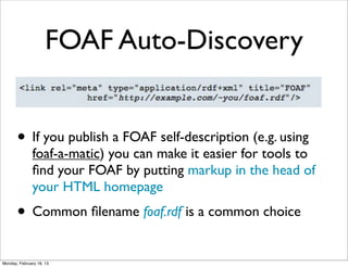 FOAF Auto-Discovery


       • If you publish a FOAF self-description (e.g. using
              foaf-a-matic) you can make it easier for tools to
              ﬁnd your FOAF by putting markup in the head of
              your HTML homepage
       • Common ﬁlename foaf.rdf is a common choice
Monday, February 18, 13
 