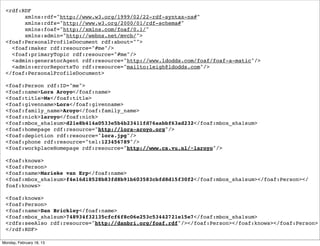<rdf:RDF
       xmlns:rdf="http://www.w3.org/1999/02/22-rdf-syntax-ns#"
       xmlns:rdfs="http://www.w3.org/2000/01/rdf-schema#"
       xmlns:foaf="http://xmlns.com/foaf/0.1/"
       xmlns:admin="http://webns.net/mvcb/">
 <foaf:PersonalProfileDocument rdf:about="">
   <foaf:maker rdf:resource="#me"/>
   <foaf:primaryTopic rdf:resource="#me"/>
   <admin:generatorAgent rdf:resource="http://www.ldodds.com/foaf/foaf-a-matic"/>
   <admin:errorReportsTo rdf:resource="mailto:leigh@ldodds.com"/>
 </foaf:PersonalProfileDocument>

 <foaf:Person rdf:ID="me">
 <foaf:name>Lora Aroyo</foaf:name>
 <foaf:title>Ms</foaf:title>
 <foaf:givenname>Lora</foaf:givenname>
 <foaf:family_name>Aroyo</foaf:family_name>
 <foaf:nick>laroyo</foaf:nick>
 <foaf:mbox_sha1sum>d21e8b414a0533e5b4b23411fd76aabbf63ad232</foaf:mbox_sha1sum>
 <foaf:homepage rdf:resource="http://lora-aroyo.org"/>
 <foaf:depiction rdf:resource="lora.jpg"/>
 <foaf:phone rdf:resource="tel:123456789"/>
 <foaf:workplaceHomepage rdf:resource="http://www.cs.vu.nl/~laroyo"/>

 <foaf:knows>
 <foaf:Person>
 <foaf:name>Marieke van Erp</foaf:name>
 <foaf:mbox_sha1sum>f4e16d18528b83fd8b91b603583cbfd8d15f30f2</foaf:mbox_sha1sum></foaf:Person></
 foaf:knows>

 <foaf:knows>
 <foaf:Person>
 <foaf:name>Dan Brickley</foaf:name>
 <foaf:mbox_sha1sum>748934f32135cfcf6f8c06e253c53442721e15e7</foaf:mbox_sha1sum>
 <rdfs:seeAlso rdf:resource="http://danbri.org/foaf.rdf"/></foaf:Person></foaf:knows></foaf:Person>
 </rdf:RDF>

Monday, February 18, 13
 