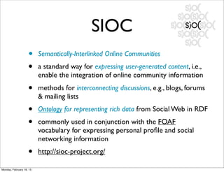 SIOC
                    •     Semantically-Interlinked Online Communities
                    •     a standard way for expressing user-generated content, i.e.,
                          enable the integration of online community information
                    •     methods for interconnecting discussions, e.g., blogs, forums
                          & mailing lists
                    •     Ontology for representing rich data from Social Web in RDF
                    •     commonly used in conjunction with the FOAF
                          vocabulary for expressing personal proﬁle and social
                          networking information
                    •     http://sioc-project.org/

Monday, February 18, 13
 
