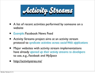Activity Streams
               •          A list of recent activities performed by someone on a
                          website
               •          Example: Facebook News Feed
               •          Activity Streams project aims at an activity stream
                          protocol to syndicate activities across social Web applications
               •          Major websites with activity stream implementations
                          have already opened up their activity streams to developers
                          to use, e.g., Facebook and MySpace
               •          http://activitystrea.ms/


Monday, February 18, 13
 