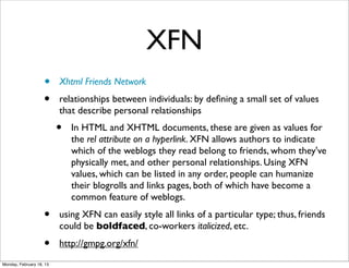 XFN
                    •     Xhtml Friends Network
                    •     relationships between individuals: by deﬁning a small set of values
                          that describe personal relationships
                          •   In HTML and XHTML documents, these are given as values for
                              the rel attribute on a hyperlink. XFN allows authors to indicate
                              which of the weblogs they read belong to friends, whom they've
                              physically met, and other personal relationships. Using XFN
                              values, which can be listed in any order, people can humanize
                              their blogrolls and links pages, both of which have become a
                              common feature of weblogs.
                    •     using XFN can easily style all links of a particular type; thus, friends
                          could be boldfaced, co-workers italicized, etc.
                    •     http://gmpg.org/xfn/
Monday, February 18, 13
 