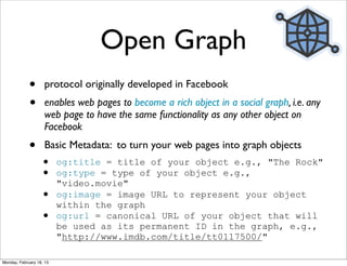 Open Graph
             •      protocol originally developed in Facebook
             •      enables web pages to become a rich object in a social graph, i.e. any
                    web page to have the same functionality as any other object on
                    Facebook
             •      Basic Metadata: to turn your web pages into graph objects
                   •      og:title = title of your object e.g., "The Rock"
                   •      og:type = type of your object e.g.,
                          "video.movie"
                   •      og:image = image URL to represent your object
                          within the graph
                   •      og:url = canonical URL of your object that will
                          be used as its permanent ID in the graph, e.g.,
                          "http://www.imdb.com/title/tt0117500/"

Monday, February 18, 13
 