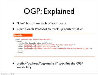 OGP: Explained
                    •     “Like” button on each of your posts
                    •     Open Graph Protocol to mark up content OGP:




                    •     preﬁx="og: http://ogp.me/ns#" speciﬁes the OGP
                          vocabulary
Monday, February 18, 13
 