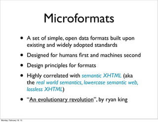 Microformats
                    •     A set of simple, open data formats built upon
                          existing and widely adopted standards
                    •     Designed for humans ﬁrst and machines second
                    •     Design principles for formats
                    •     Highly correlated with semantic XHTML (aka
                          the real world semantics, lowercase semantic web,
                          lossless XHTML)
                    •     “An evolutionary revolution”, by ryan king


Monday, February 18, 13
 
