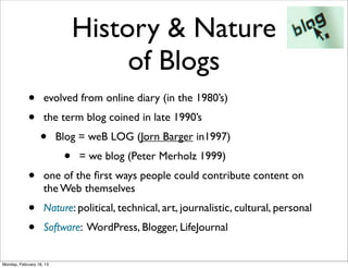 History & Nature
                                    of Blogs
            •       evolved from online diary (in the 1980’s)
            •       the term blog coined in late 1990’s
                  •       Blog = weB LOG (Jorn Barger in1997)
                           •   = we blog (Peter Merholz 1999)
            •       one of the ﬁrst ways people could contribute content on
                    the Web themselves
            •       Nature: political, technical, art, journalistic, cultural, personal
            •       Software: WordPress, Blogger, LifeJournal


Monday, February 18, 13
 