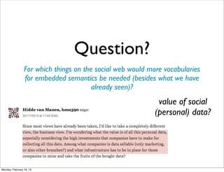 Question?
                 For which things on the social web would more vocabularies
                 for embedded semantics be needed (besides what we have
                                        already seen)?
                                                             value of social
                                                            (personal) data?




Monday, February 18, 13
 