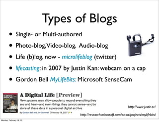 Types of Blogs
        • Single- or Multi-authored
        • Photo-blog,Video-blog, Audio-blog
        • Life (b)log, now - microlifeblog (twitter)
        • lifecasting: in 2007 by Justin Kan: webcam on a cap
        • Gordon Bell MyLifeBits: Microsoft SenseCam

                                                                      http://www.justin.tv/

                                   http://research.microsoft.com/en-us/projects/mylifebits/
Monday, February 18, 13
 