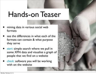 Hands-on Teaser
   •       mining data in various social web
           formats
   •       see the differences in what each of the
           formats can contain & what purpose
           they serve
   •       start: simple search where we pull in
           some XFN data and visualise a graph of
           people that we ﬁnd on a website
   •       check: software you will be working
           with on the website
                                                 image source: http://www.ﬂickr.com/photos/bionicteaching/1375254387/

Monday, February 18, 13
 