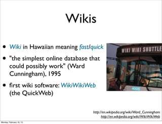 Wikis

 • Wiki in Hawaiian meaning fast/quick
 • "the simplest online database that
        could possibly work" (Ward
        Cunningham), 1995
 • ﬁrst wiki software: WikiWikiWeb
        (the QuickWeb)

                                     http://en.wikipedia.org/wiki/Ward_Cunningham
                                           http://en.wikipedia.org/wiki/WikiWikiWeb
Monday, February 18, 13
 