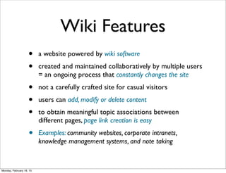 Wiki Features
                    •     a website powered by wiki software
                    •     created and maintained collaboratively by multiple users
                          = an ongoing process that constantly changes the site
                    •     not a carefully crafted site for casual visitors
                    •     users can add, modify or delete content
                    •     to obtain meaningful topic associations between
                          different pages, page link creation is easy
                    •     Examples: community websites, corporate intranets,
                          knowledge management systems, and note taking


Monday, February 18, 13
 