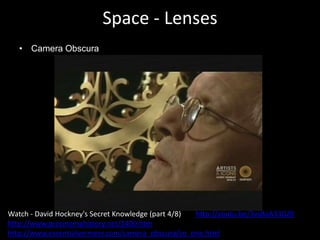 Space - Lenses
• Camera Obscura
Watch - David Hockney's Secret Knowledge (part 4/8) http://youtu.be/3vsBaA33GZ0
http://www.precinemahistory.net/1400.htm
http://www.essentialvermeer.com/camera_obscura/co_one.html
 