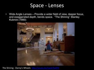 Space - Lenses
• Wide Angle Lenses – Provide a wider field of view, deeper focus,
and exaggerated depth, bends space. “The Shining” Stanley
Kubrick (1980)
The Shining - Danny's Wheels http://youtu.be/lvwSi7ta0P4
 