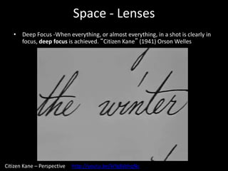 Space - Lenses
• Deep Focus -When everything, or almost everything, in a shot is clearly in
focus, deep focus is achieved. “Citizen Kane” (1941) Orson Welles
Citizen Kane – Perspective http://youtu.be/kiYg8sbhqNc
 