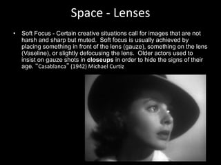 Space - Lenses
• Soft Focus - Certain creative situations call for images that are not
harsh and sharp but muted. Soft focus is usually achieved by
placing something in front of the lens (gauze), something on the lens
(Vaseline), or slightly defocusing the lens. Older actors used to
insist on gauze shots in closeups in order to hide the signs of their
age. “Casablanca” (1942) Michael Curtiz
 