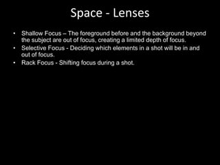 Space - Lenses
• Shallow Focus – The foreground before and the background beyond
the subject are out of focus, creating a limited depth of focus.
• Selective Focus - Deciding which elements in a shot will be in and
out of focus.
• Rack Focus - Shifting focus during a shot.
 