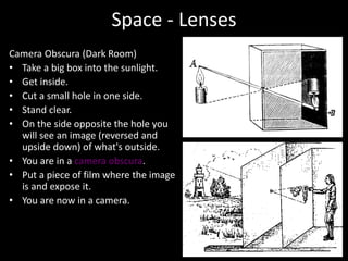 Space - Lenses
Camera Obscura (Dark Room)
• Take a big box into the sunlight.
• Get inside.
• Cut a small hole in one side.
• Stand clear.
• On the side opposite the hole you
will see an image (reversed and
upside down) of what's outside.
• You are in a camera obscura.
• Put a piece of film where the image
is and expose it.
• You are now in a camera.
 