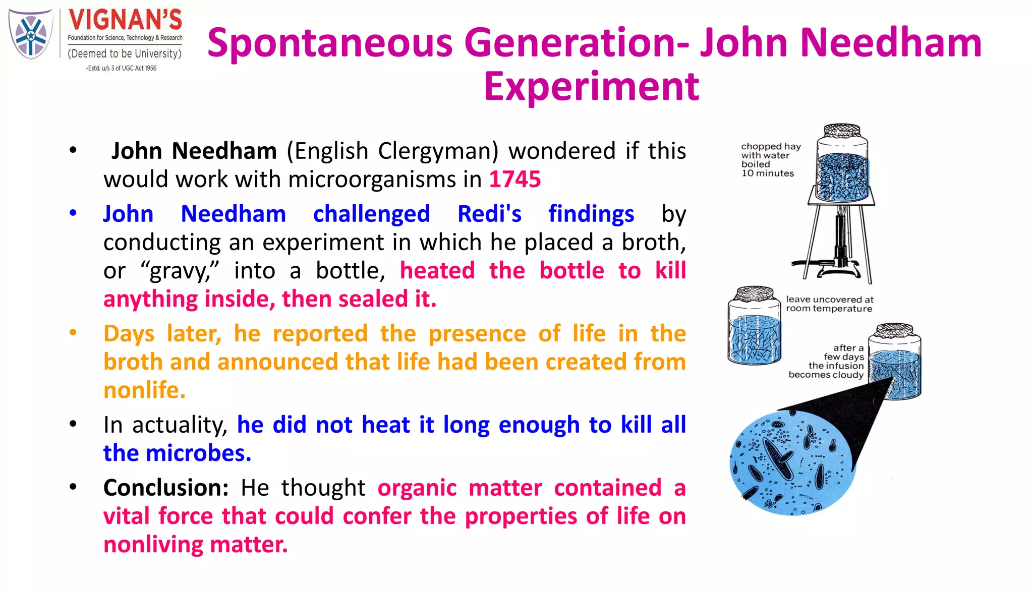 • John Needham (English Clergyman) wondered if this
would work with microorganisms in 1745
• John Needham challenged Redi's findings by
conducting an experiment in which he placed a broth,
or “gravy,” into a bottle, heated the bottle to kill
anything inside, then sealed it.
• Days later, he reported the presence of life in the
broth and announced that life had been created from
nonlife.
• In actuality, he did not heat it long enough to kill all
the microbes.
• Conclusion: He thought organic matter contained a
vital force that could confer the properties of life on
nonliving matter.
Spontaneous Generation- John Needham
Experiment
 