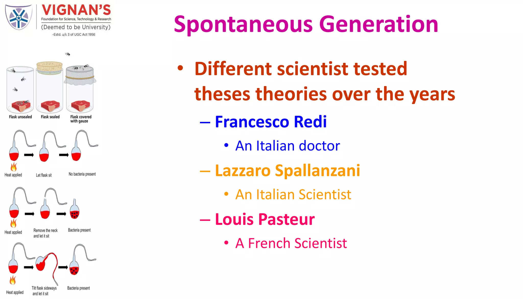 • Different scientist tested
theses theories over the years
– Francesco Redi
• An Italian doctor
– Lazzaro Spallanzani
• An Italian Scientist
– Louis Pasteur
• A French Scientist
Spontaneous Generation
 