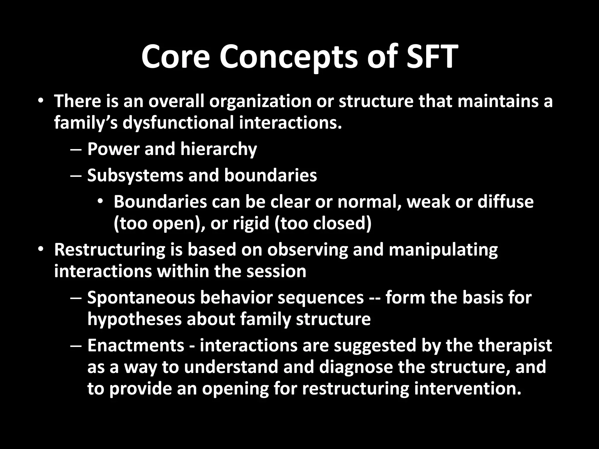 Core Concepts of SFT
• There is an overall organization or structure that maintains a
family’s dysfunctional interactions.
– Power and hierarchy
– Subsystems and boundaries
• Boundaries can be clear or normal, weak or diffuse
(too open), or rigid (too closed)
• Restructuring is based on observing and manipulating
interactions within the session
– Spontaneous behavior sequences -- form the basis for
hypotheses about family structure
– Enactments - interactions are suggested by the therapist
as a way to understand and diagnose the structure, and
to provide an opening for restructuring intervention.

 