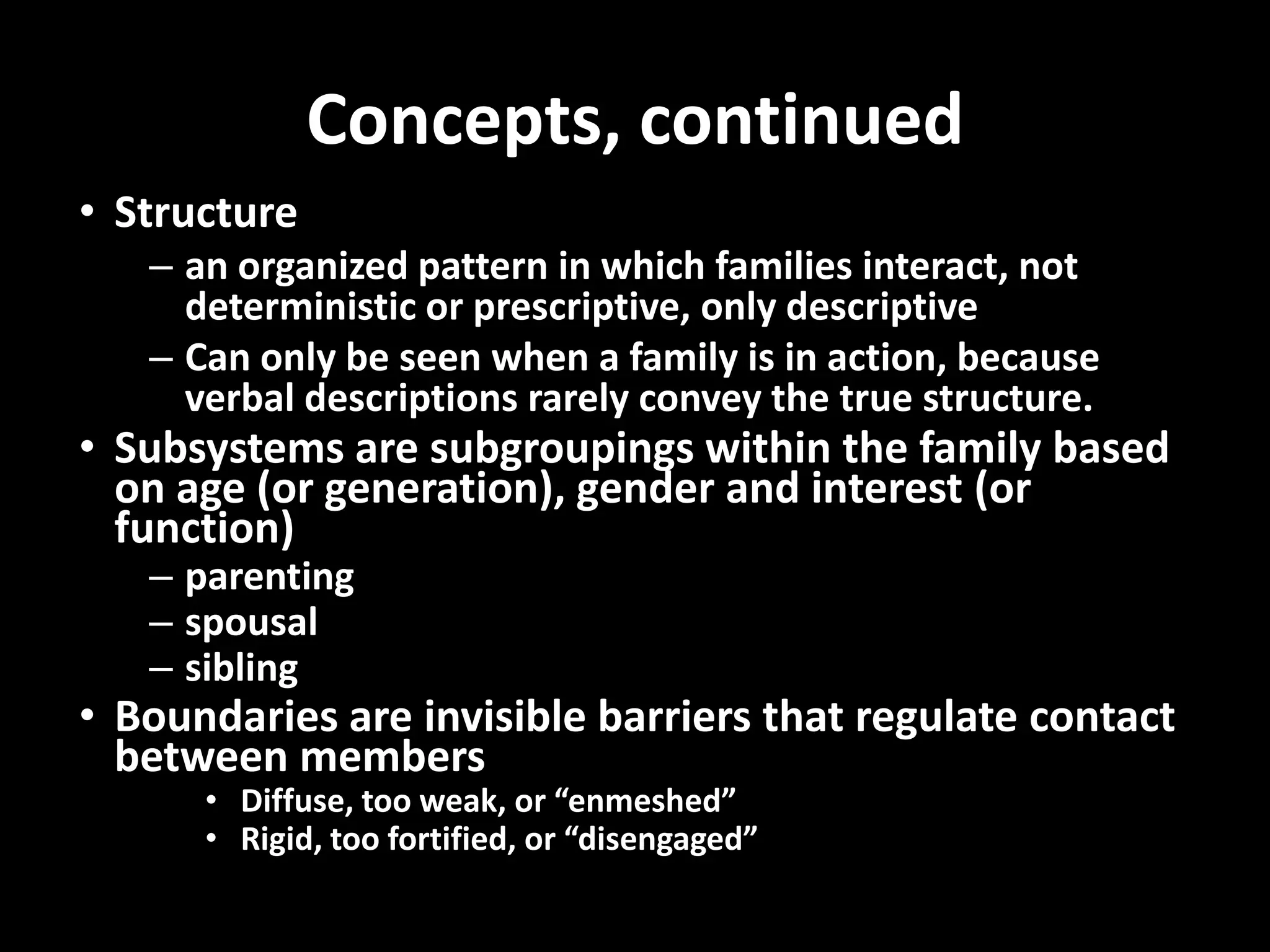 Concepts, continued
• Structure
– an organized pattern in which families interact, not
deterministic or prescriptive, only descriptive
– Can only be seen when a family is in action, because
verbal descriptions rarely convey the true structure.

• Subsystems are subgroupings within the family based
on age (or generation), gender and interest (or
function)
– parenting
– spousal
– sibling

• Boundaries are invisible barriers that regulate contact
between members
• Diffuse, too weak, or “enmeshed”
• Rigid, too fortified, or “disengaged”

 