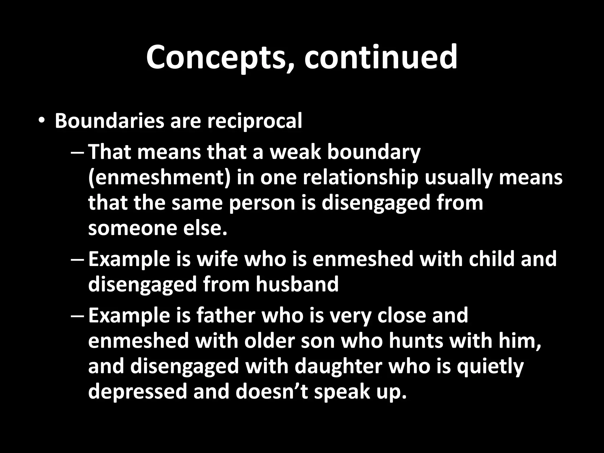 Concepts, continued
• Boundaries are reciprocal
– That means that a weak boundary
(enmeshment) in one relationship usually means
that the same person is disengaged from
someone else.
– Example is wife who is enmeshed with child and
disengaged from husband
– Example is father who is very close and
enmeshed with older son who hunts with him,
and disengaged with daughter who is quietly
depressed and doesn’t speak up.

 