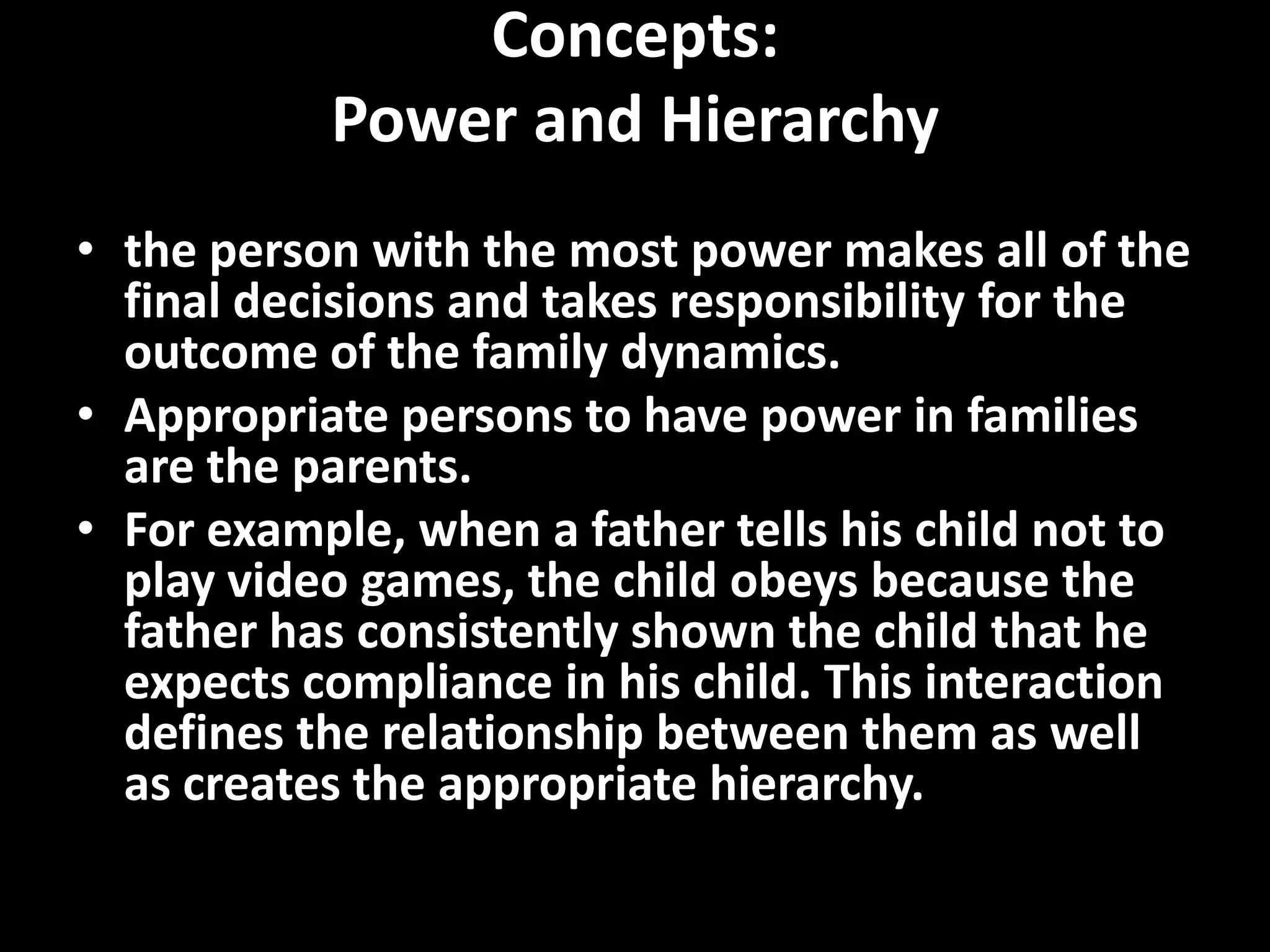 Concepts:
Power and Hierarchy
• the person with the most power makes all of the
final decisions and takes responsibility for the
outcome of the family dynamics.
• Appropriate persons to have power in families
are the parents.
• For example, when a father tells his child not to
play video games, the child obeys because the
father has consistently shown the child that he
expects compliance in his child. This interaction
defines the relationship between them as well
as creates the appropriate hierarchy.

 