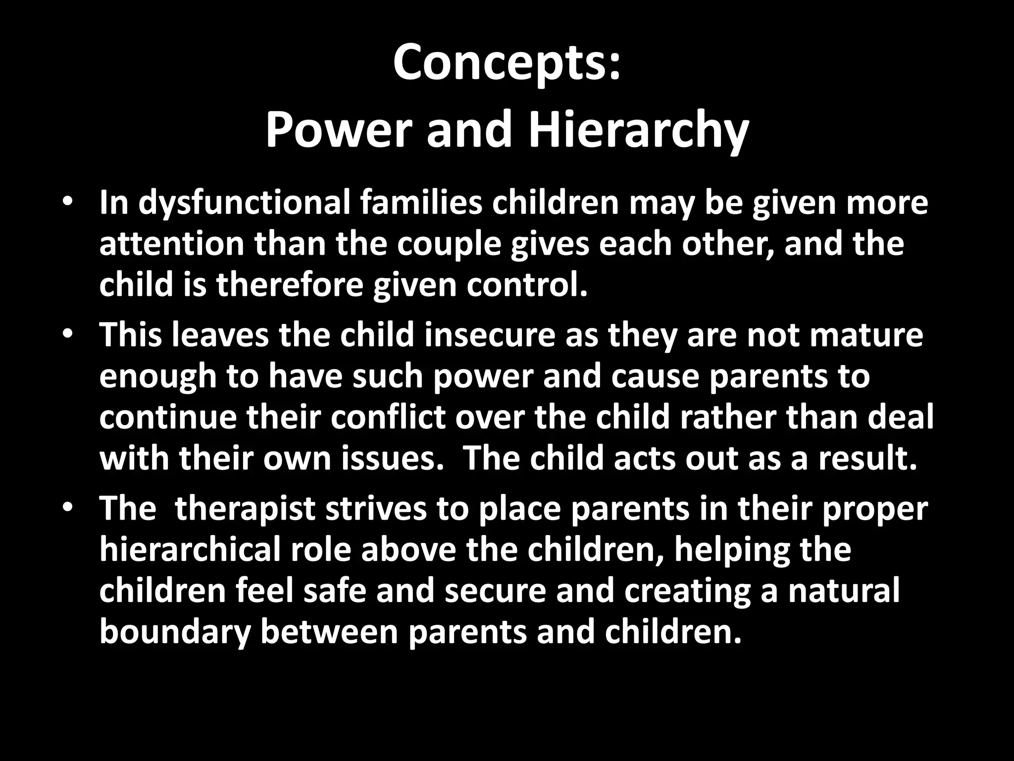 Concepts:
Power and Hierarchy
• In dysfunctional families children may be given more
attention than the couple gives each other, and the
child is therefore given control.
• This leaves the child insecure as they are not mature
enough to have such power and cause parents to
continue their conflict over the child rather than deal
with their own issues. The child acts out as a result.
• The therapist strives to place parents in their proper
hierarchical role above the children, helping the
children feel safe and secure and creating a natural
boundary between parents and children.

 