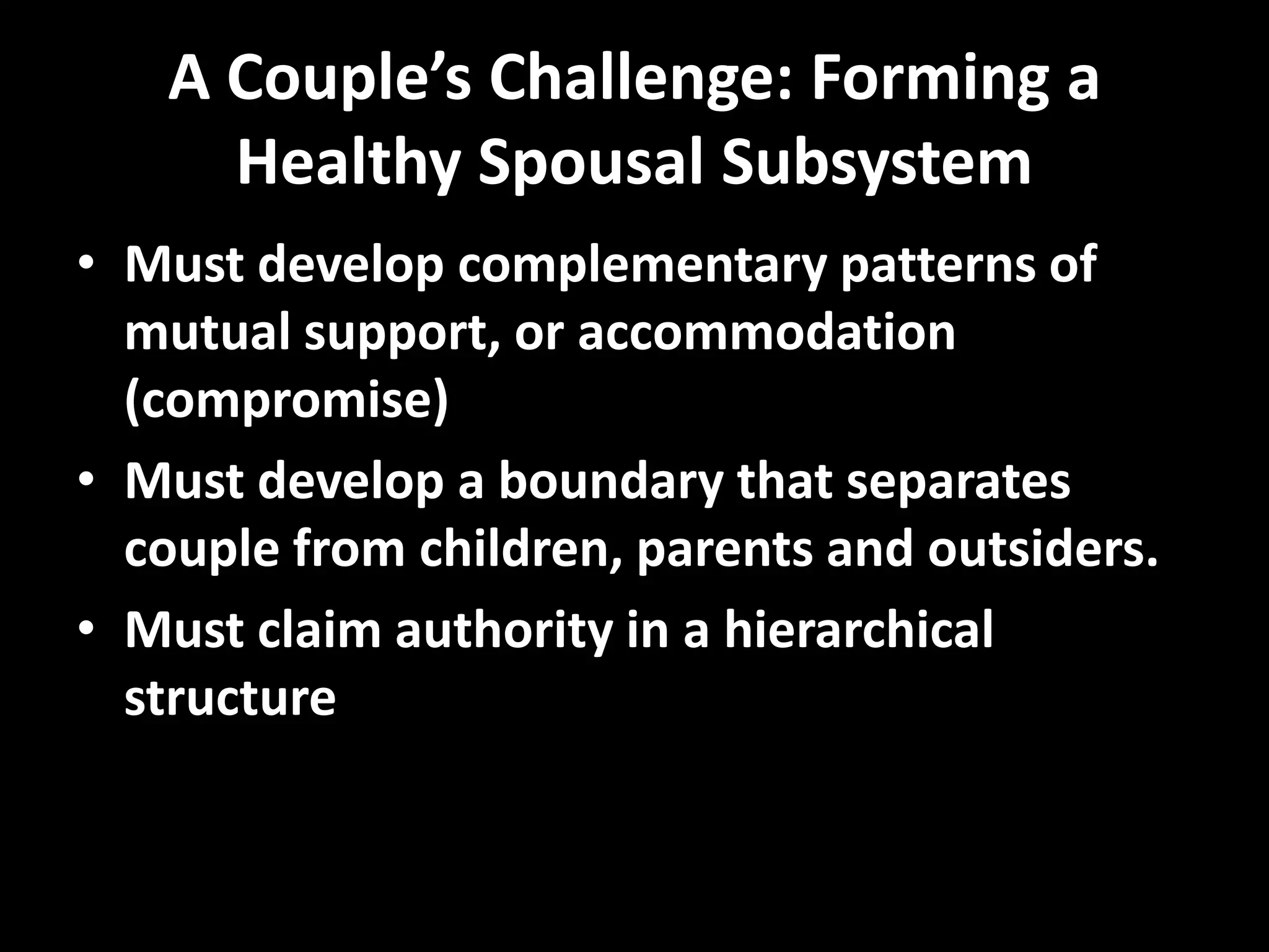 A Couple’s Challenge: Forming a
Healthy Spousal Subsystem
• Must develop complementary patterns of
mutual support, or accommodation
(compromise)
• Must develop a boundary that separates
couple from children, parents and outsiders.
• Must claim authority in a hierarchical
structure

 