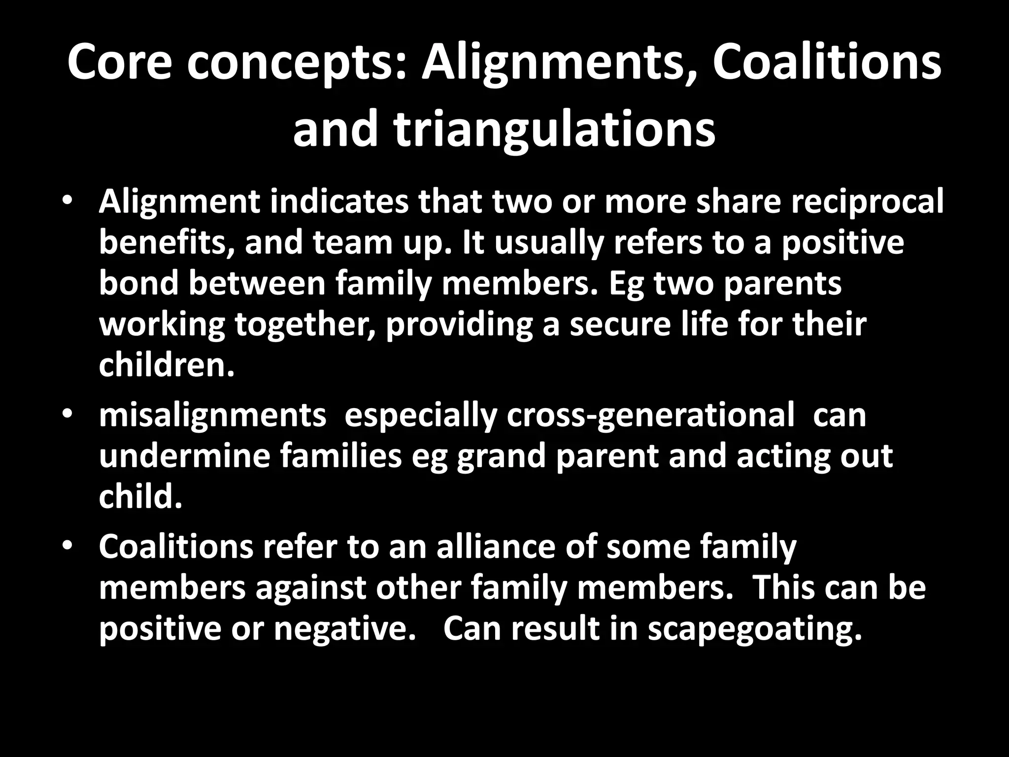 Core concepts: Alignments, Coalitions
and triangulations
• Alignment indicates that two or more share reciprocal
benefits, and team up. It usually refers to a positive
bond between family members. Eg two parents
working together, providing a secure life for their
children.
• misalignments especially cross-generational can
undermine families eg grand parent and acting out
child.
• Coalitions refer to an alliance of some family
members against other family members. This can be
positive or negative. Can result in scapegoating.

 