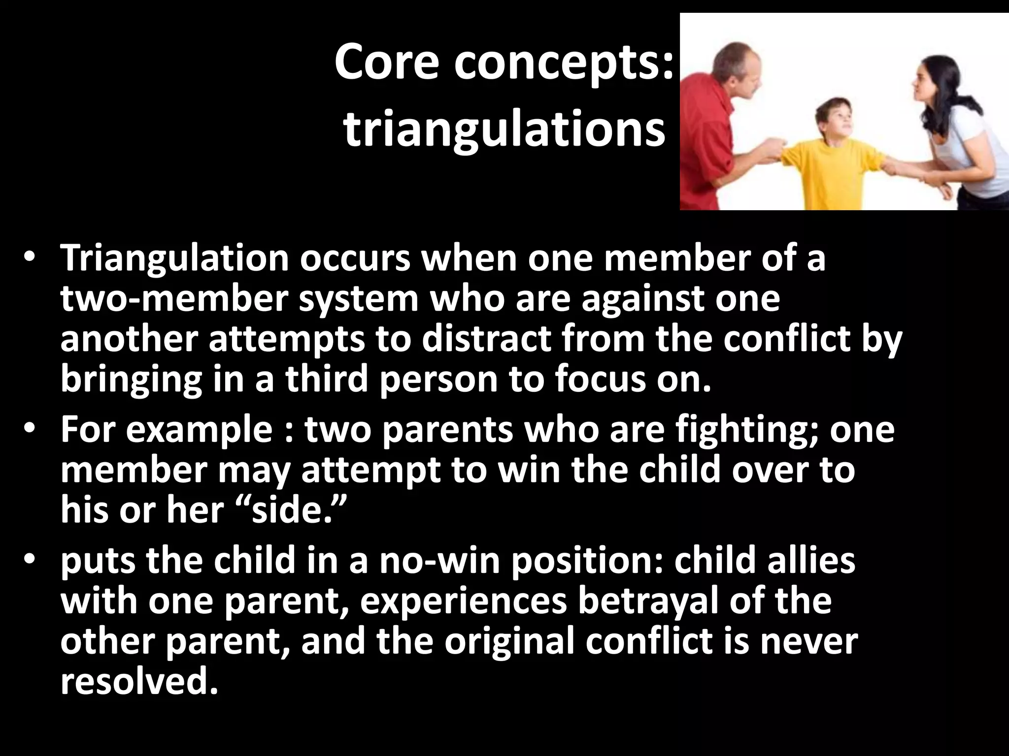 Core concepts:
triangulations
• Triangulation occurs when one member of a
two-member system who are against one
another attempts to distract from the conflict by
bringing in a third person to focus on.
• For example : two parents who are fighting; one
member may attempt to win the child over to
his or her “side.”
• puts the child in a no-win position: child allies
with one parent, experiences betrayal of the
other parent, and the original conflict is never
resolved.

 