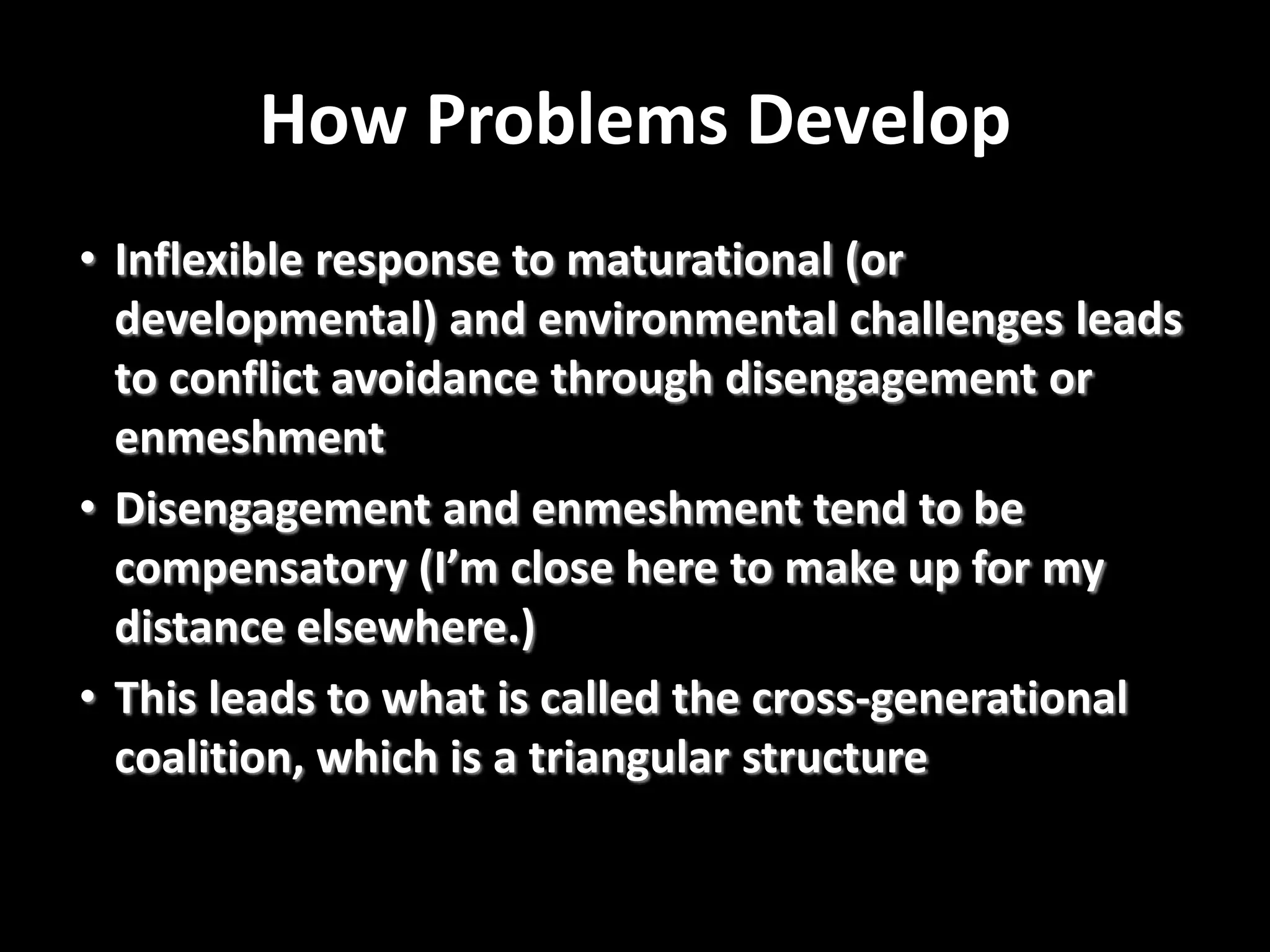 How Problems Develop
• Inflexible response to maturational (or
developmental) and environmental challenges leads
to conflict avoidance through disengagement or
enmeshment
• Disengagement and enmeshment tend to be
compensatory (I’m close here to make up for my
distance elsewhere.)
• This leads to what is called the cross-generational
coalition, which is a triangular structure

 