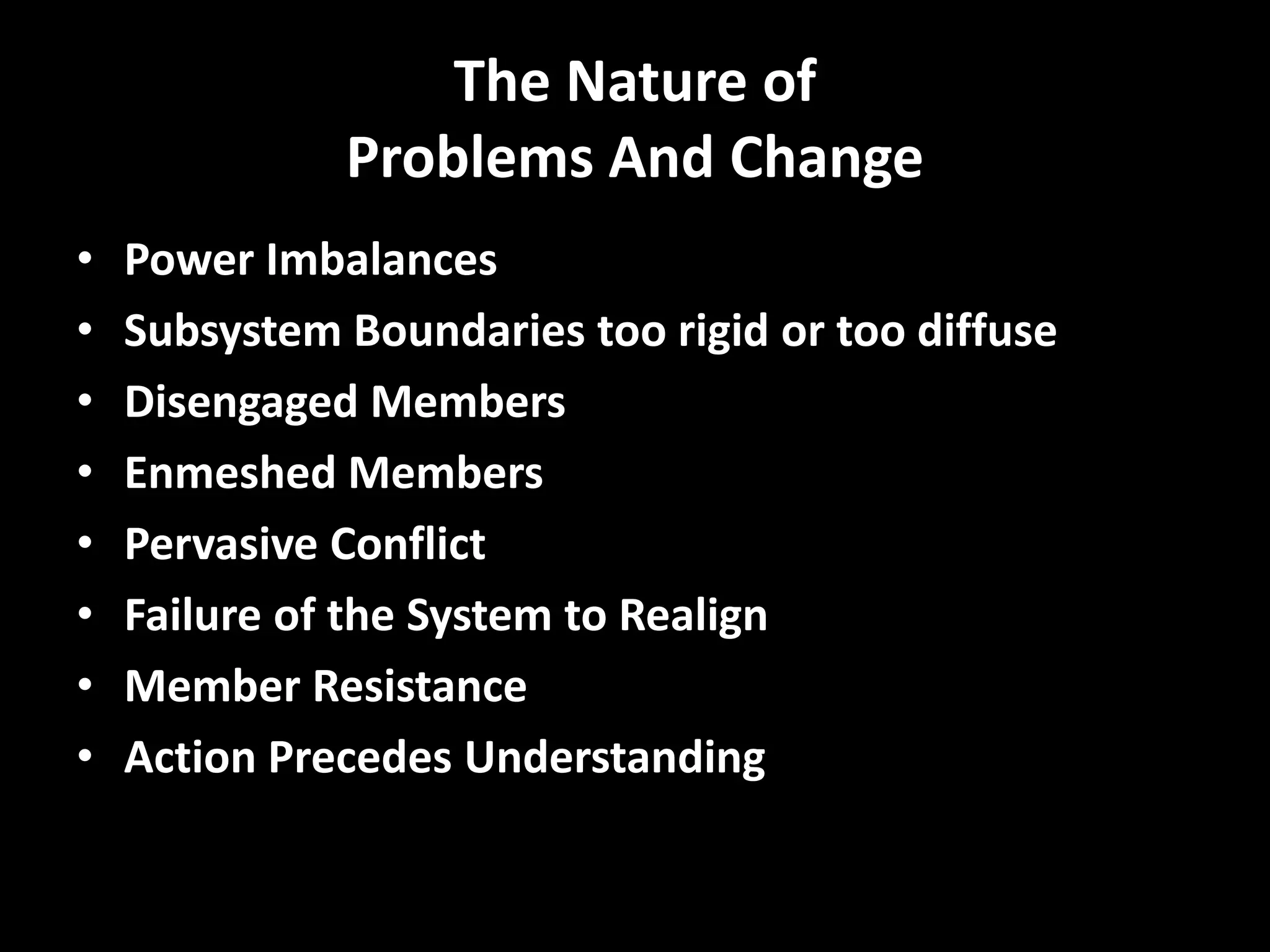 The Nature of
Problems And Change
•
•
•
•
•
•
•
•

Power Imbalances
Subsystem Boundaries too rigid or too diffuse
Disengaged Members
Enmeshed Members
Pervasive Conflict
Failure of the System to Realign
Member Resistance
Action Precedes Understanding

 