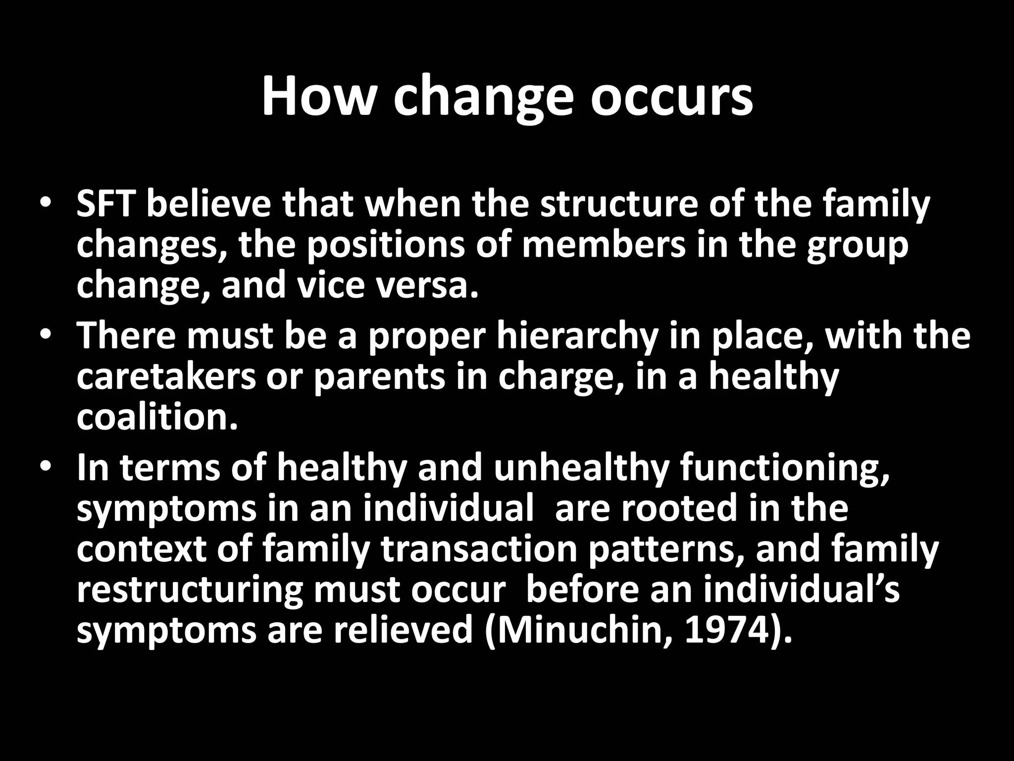 How change occurs
• SFT believe that when the structure of the family
changes, the positions of members in the group
change, and vice versa.
• There must be a proper hierarchy in place, with the
caretakers or parents in charge, in a healthy
coalition.
• In terms of healthy and unhealthy functioning,
symptoms in an individual are rooted in the
context of family transaction patterns, and family
restructuring must occur before an individual’s
symptoms are relieved (Minuchin, 1974).

 