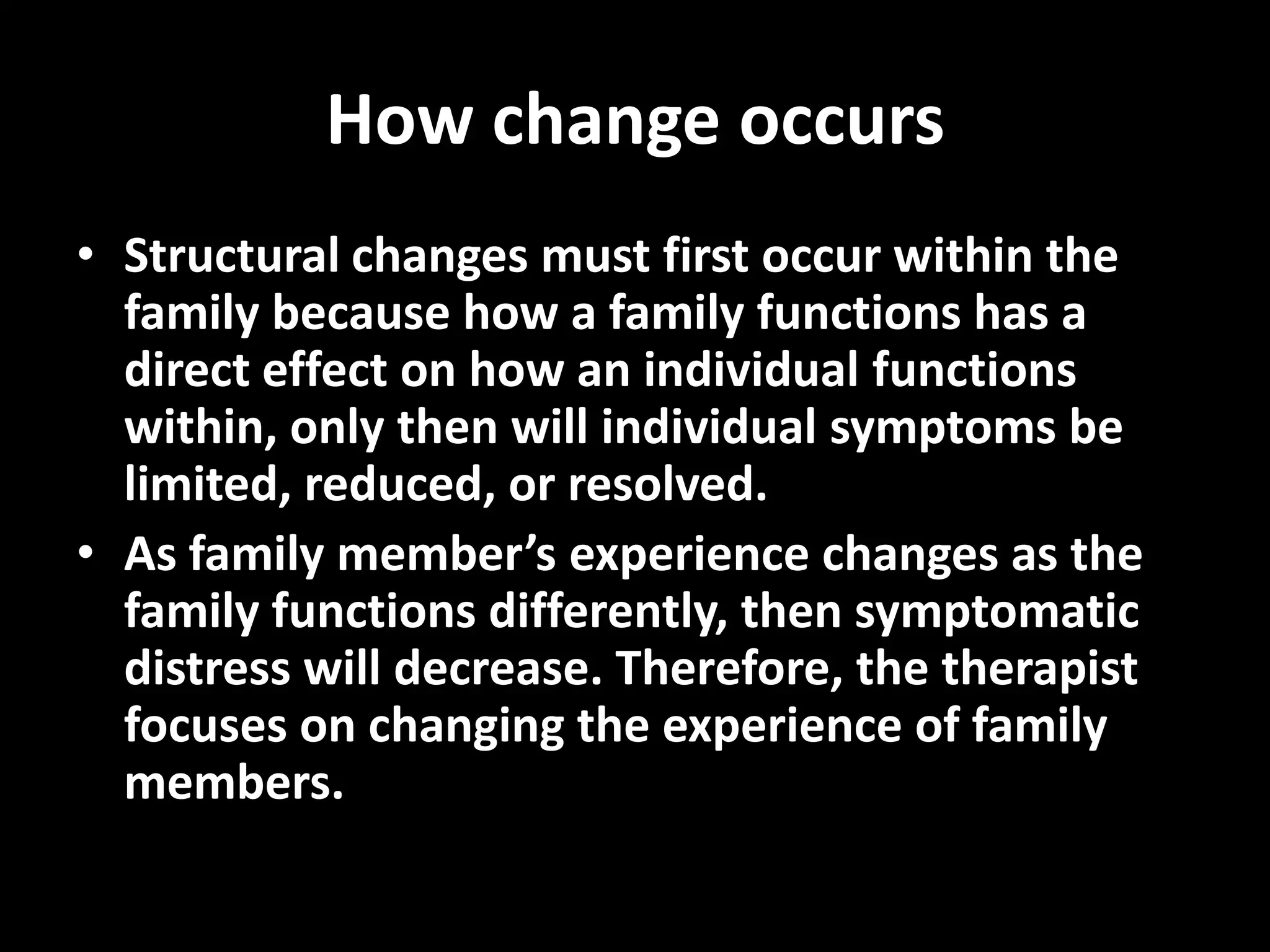 How change occurs
• Structural changes must first occur within the
family because how a family functions has a
direct effect on how an individual functions
within, only then will individual symptoms be
limited, reduced, or resolved.
• As family member’s experience changes as the
family functions differently, then symptomatic
distress will decrease. Therefore, the therapist
focuses on changing the experience of family
members.

 