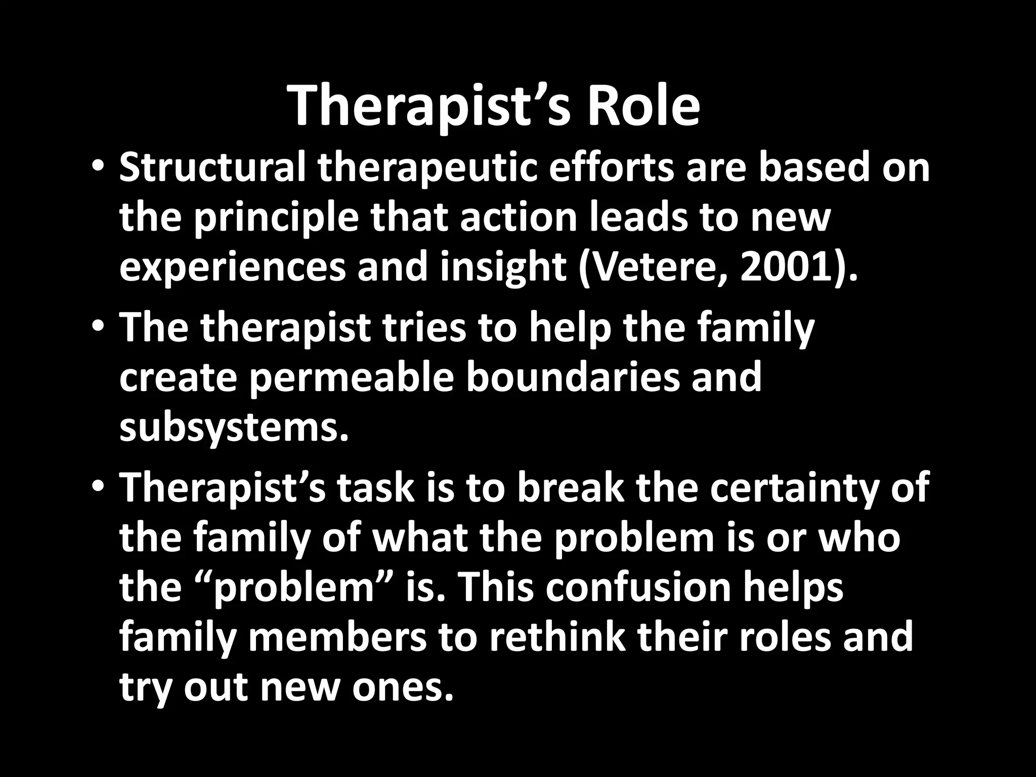 Therapist’s Role

• Structural therapeutic efforts are based on
the principle that action leads to new
experiences and insight (Vetere, 2001).
• The therapist tries to help the family
create permeable boundaries and
subsystems.
• Therapist’s task is to break the certainty of
the family of what the problem is or who
the “problem” is. This confusion helps
family members to rethink their roles and
try out new ones.

 