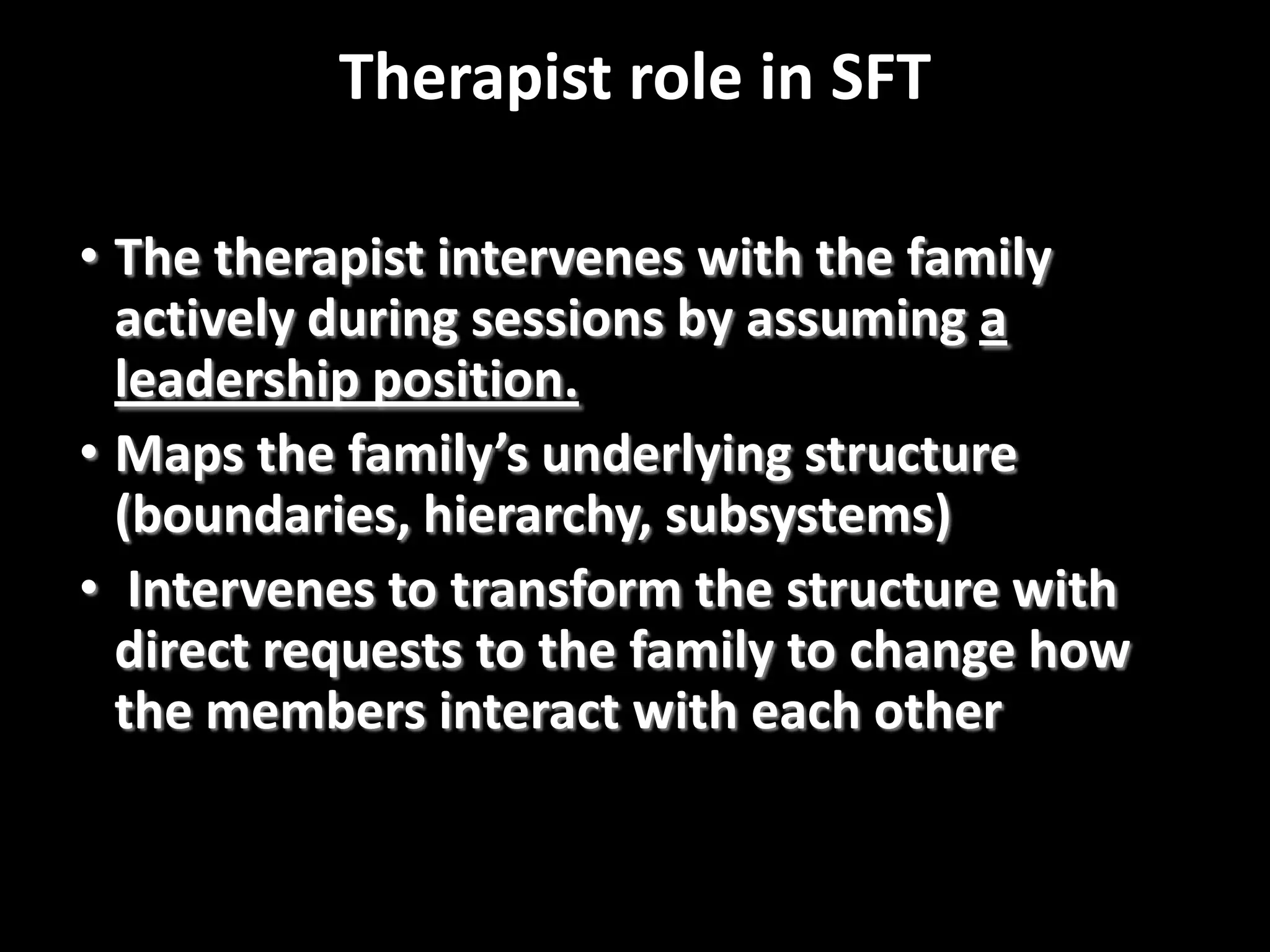 Therapist role in SFT
• The therapist intervenes with the family
actively during sessions by assuming a
leadership position.
• Maps the family’s underlying structure
(boundaries, hierarchy, subsystems)
• Intervenes to transform the structure with
direct requests to the family to change how
the members interact with each other

 