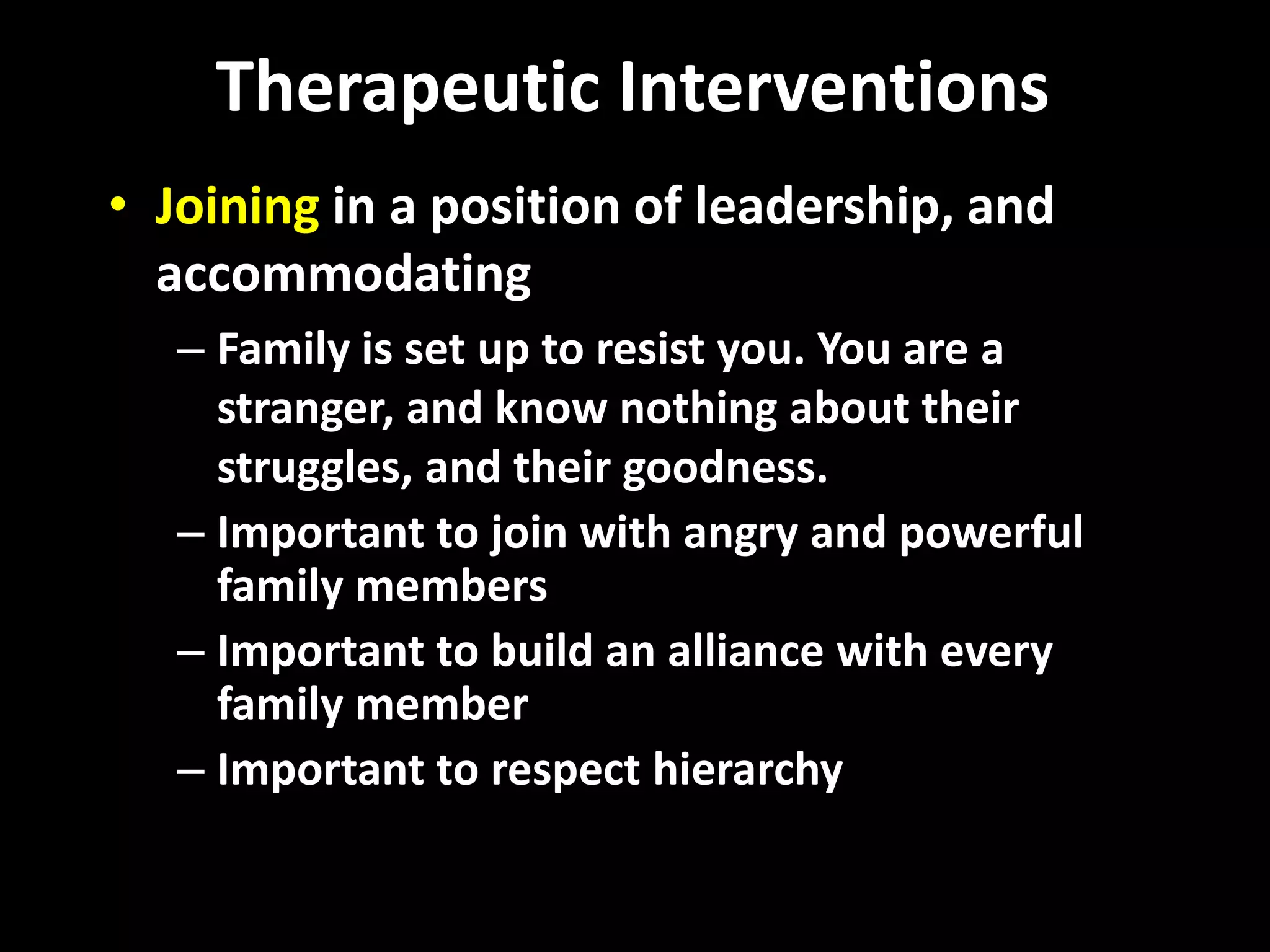Therapeutic Interventions
• Joining in a position of leadership, and
accommodating
– Family is set up to resist you. You are a
stranger, and know nothing about their
struggles, and their goodness.
– Important to join with angry and powerful
family members
– Important to build an alliance with every
family member
– Important to respect hierarchy

 
