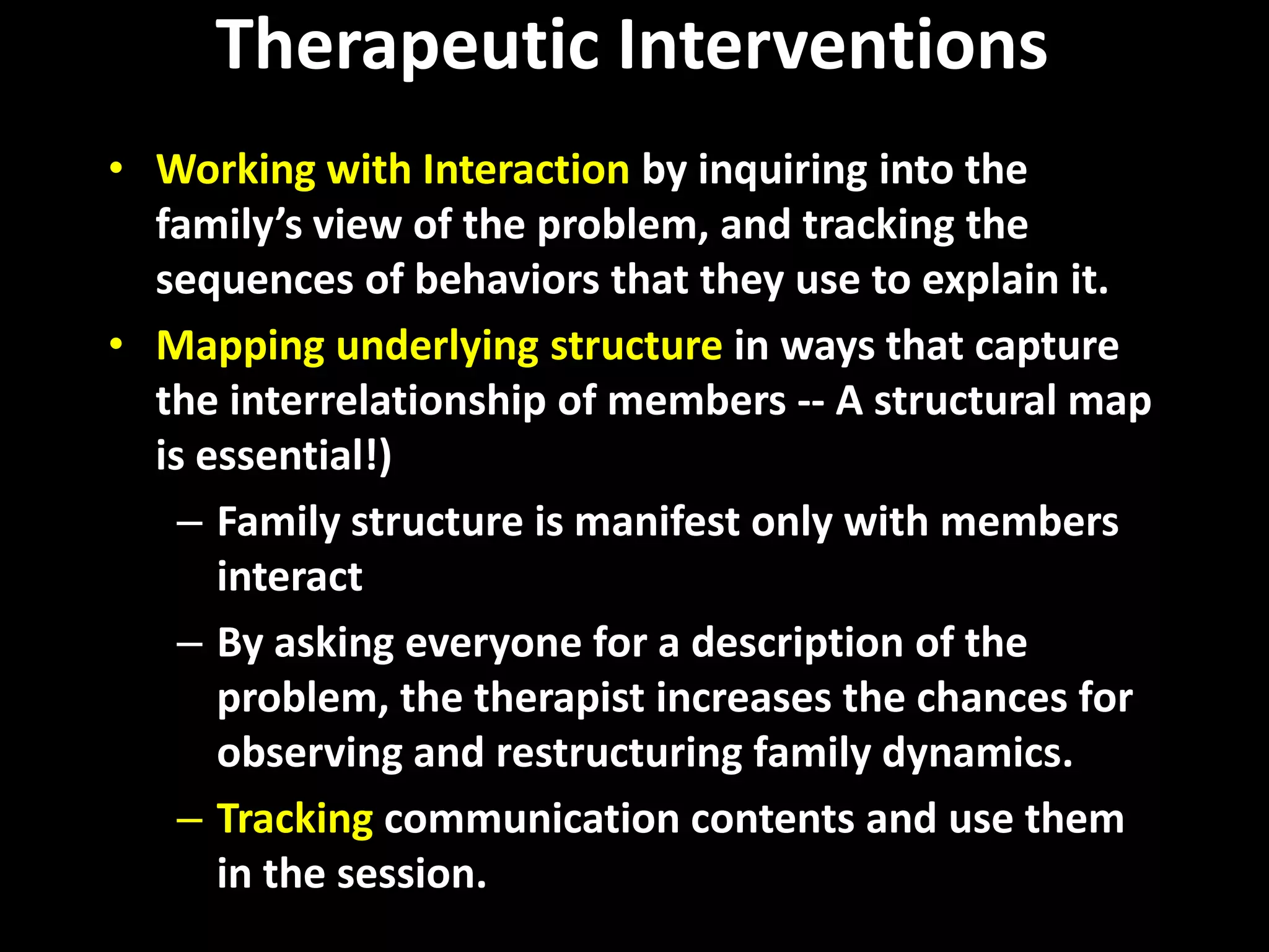 Therapeutic Interventions
• Working with Interaction by inquiring into the
family’s view of the problem, and tracking the
sequences of behaviors that they use to explain it.
• Mapping underlying structure in ways that capture
the interrelationship of members -- A structural map
is essential!)
– Family structure is manifest only with members
interact
– By asking everyone for a description of the
problem, the therapist increases the chances for
observing and restructuring family dynamics.
– Tracking communication contents and use them
in the session.

 