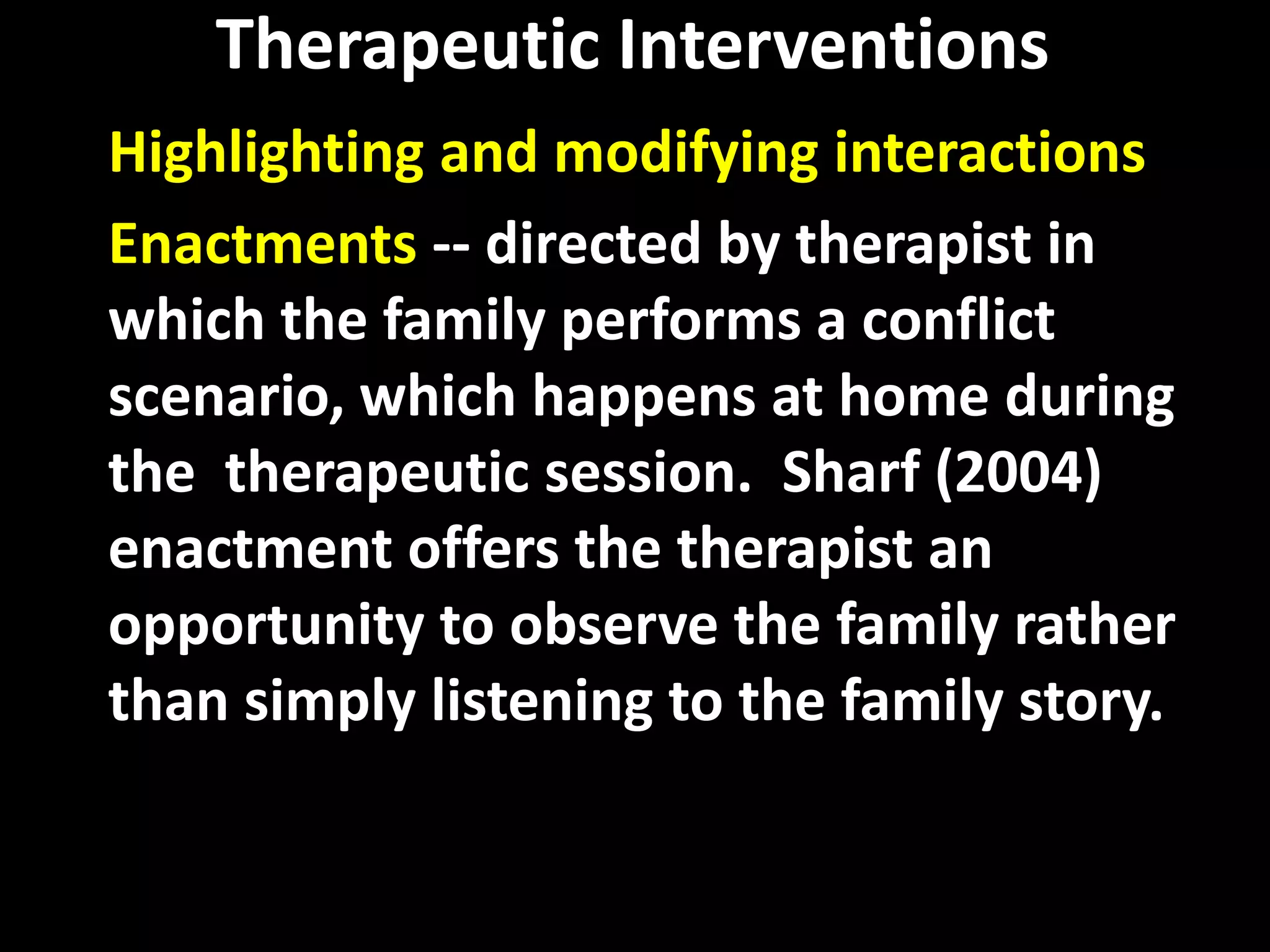 Therapeutic Interventions
Highlighting and modifying interactions
Enactments -- directed by therapist in
which the family performs a conflict
scenario, which happens at home during
the therapeutic session. Sharf (2004)
enactment offers the therapist an
opportunity to observe the family rather
than simply listening to the family story.

 