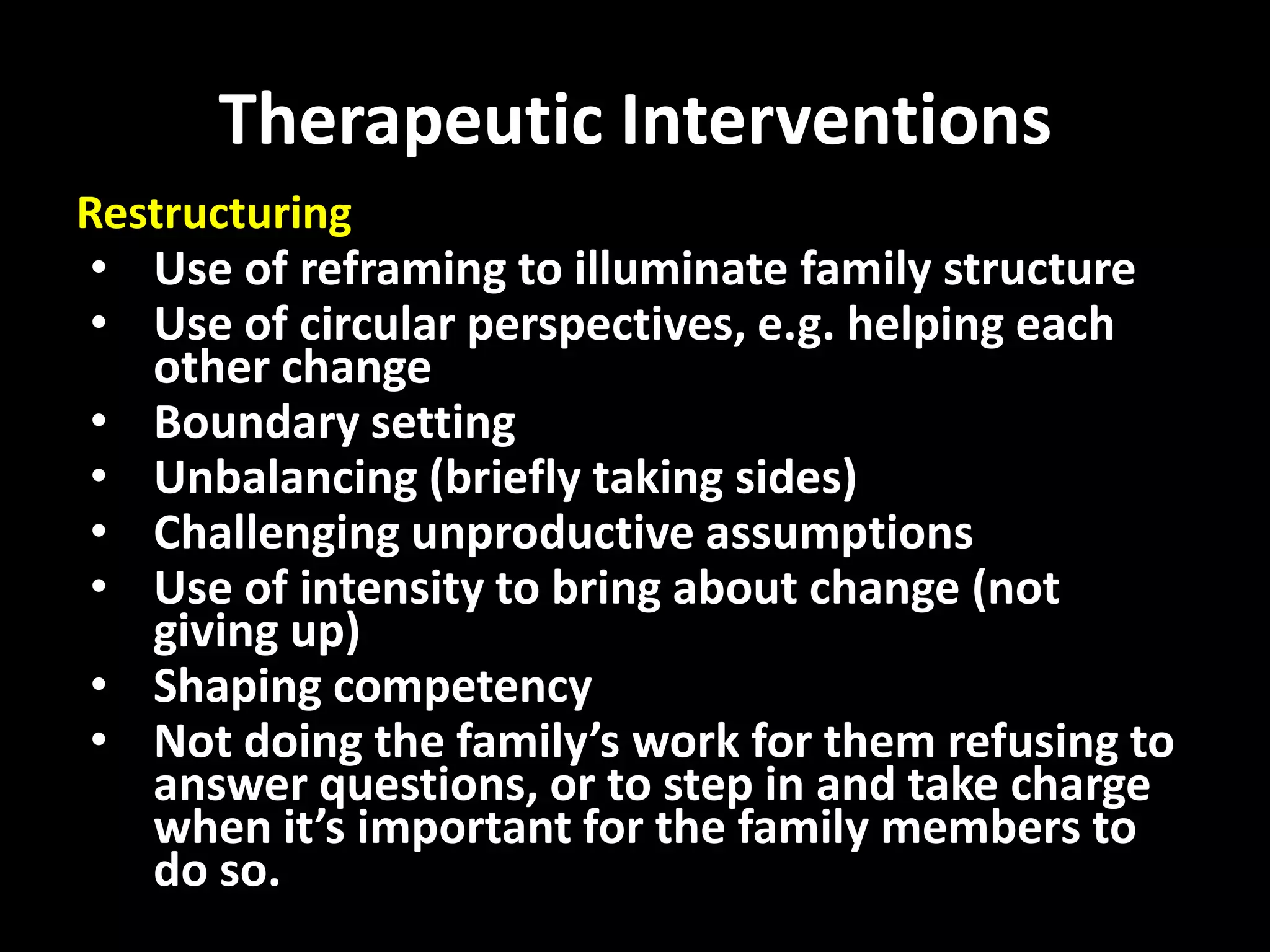 Therapeutic Interventions
Restructuring
• Use of reframing to illuminate family structure
• Use of circular perspectives, e.g. helping each
other change
• Boundary setting
• Unbalancing (briefly taking sides)
• Challenging unproductive assumptions
• Use of intensity to bring about change (not
giving up)
• Shaping competency
• Not doing the family’s work for them refusing to
answer questions, or to step in and take charge
when it’s important for the family members to
do so.

 