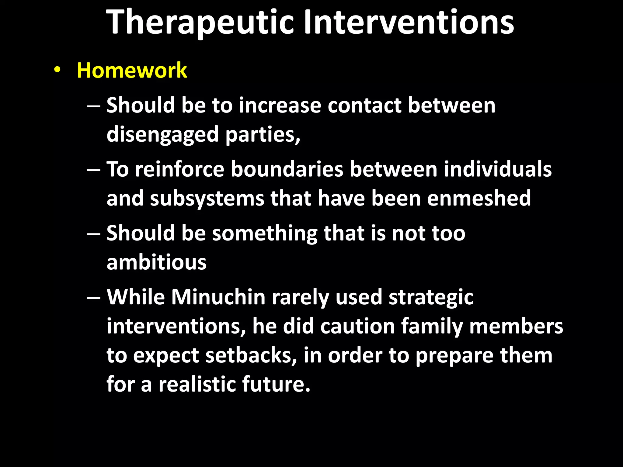 Therapeutic Interventions
• Homework
– Should be to increase contact between
disengaged parties,
– To reinforce boundaries between individuals
and subsystems that have been enmeshed
– Should be something that is not too
ambitious
– While Minuchin rarely used strategic
interventions, he did caution family members
to expect setbacks, in order to prepare them
for a realistic future.

 