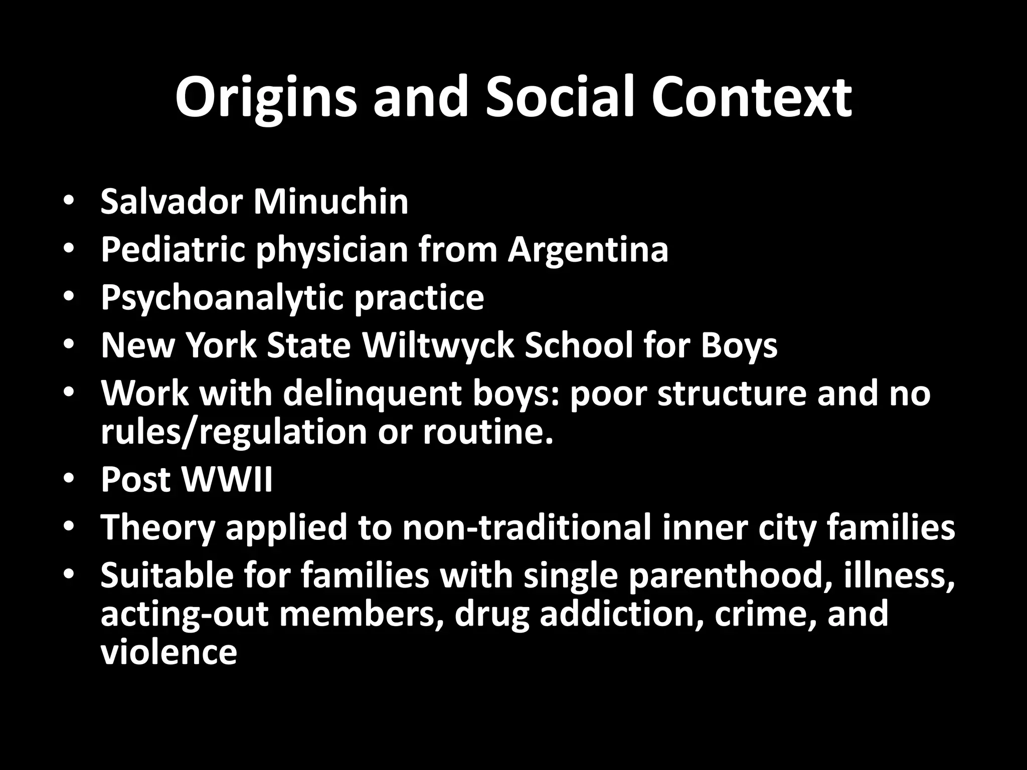 Origins and Social Context
•
•
•
•
•

Salvador Minuchin
Pediatric physician from Argentina
Psychoanalytic practice
New York State Wiltwyck School for Boys
Work with delinquent boys: poor structure and no
rules/regulation or routine.
• Post WWII
• Theory applied to non-traditional inner city families
• Suitable for families with single parenthood, illness,
acting-out members, drug addiction, crime, and
violence

 