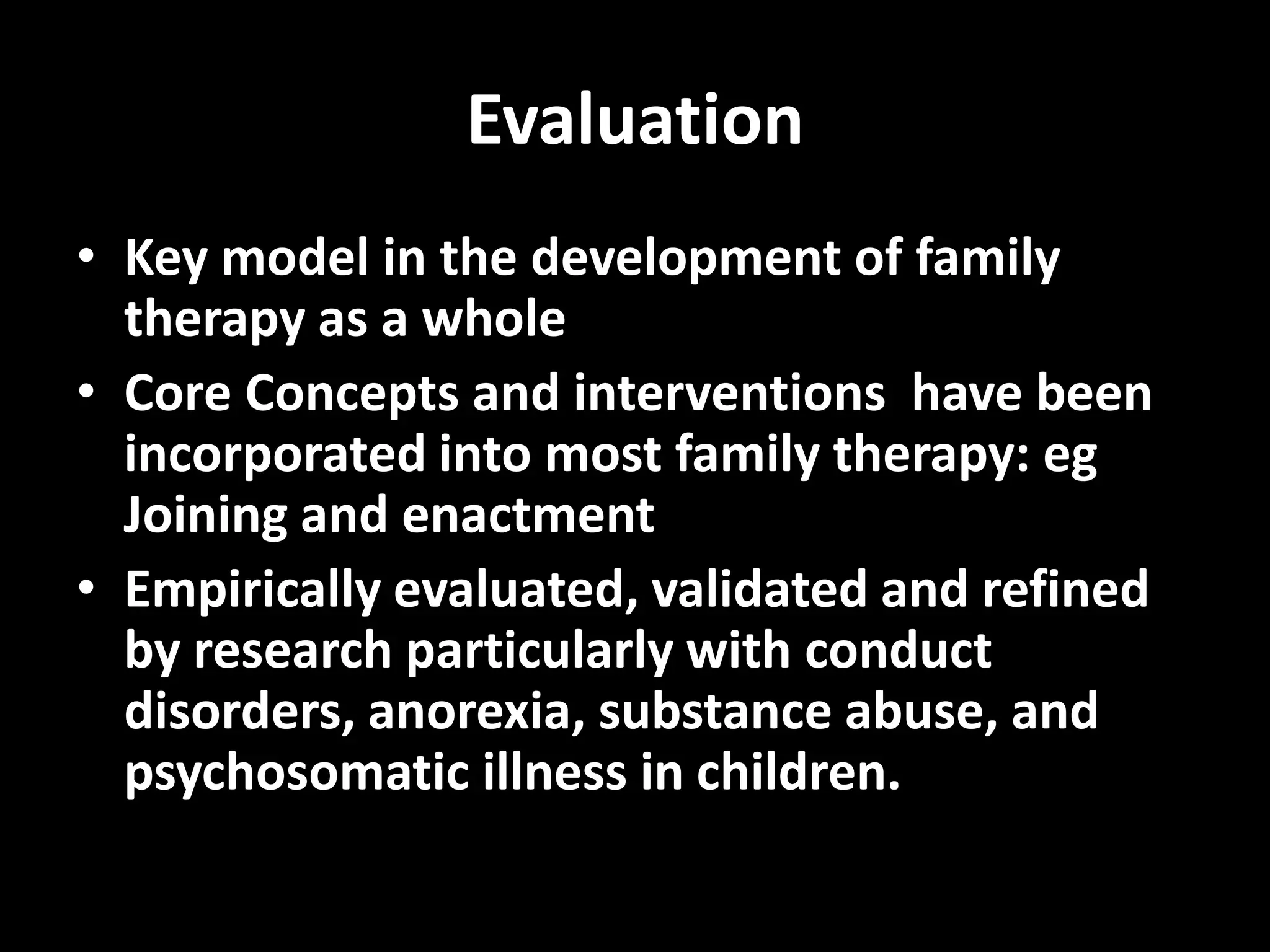 Evaluation
• Key model in the development of family
therapy as a whole
• Core Concepts and interventions have been
incorporated into most family therapy: eg
Joining and enactment
• Empirically evaluated, validated and refined
by research particularly with conduct
disorders, anorexia, substance abuse, and
psychosomatic illness in children.

 