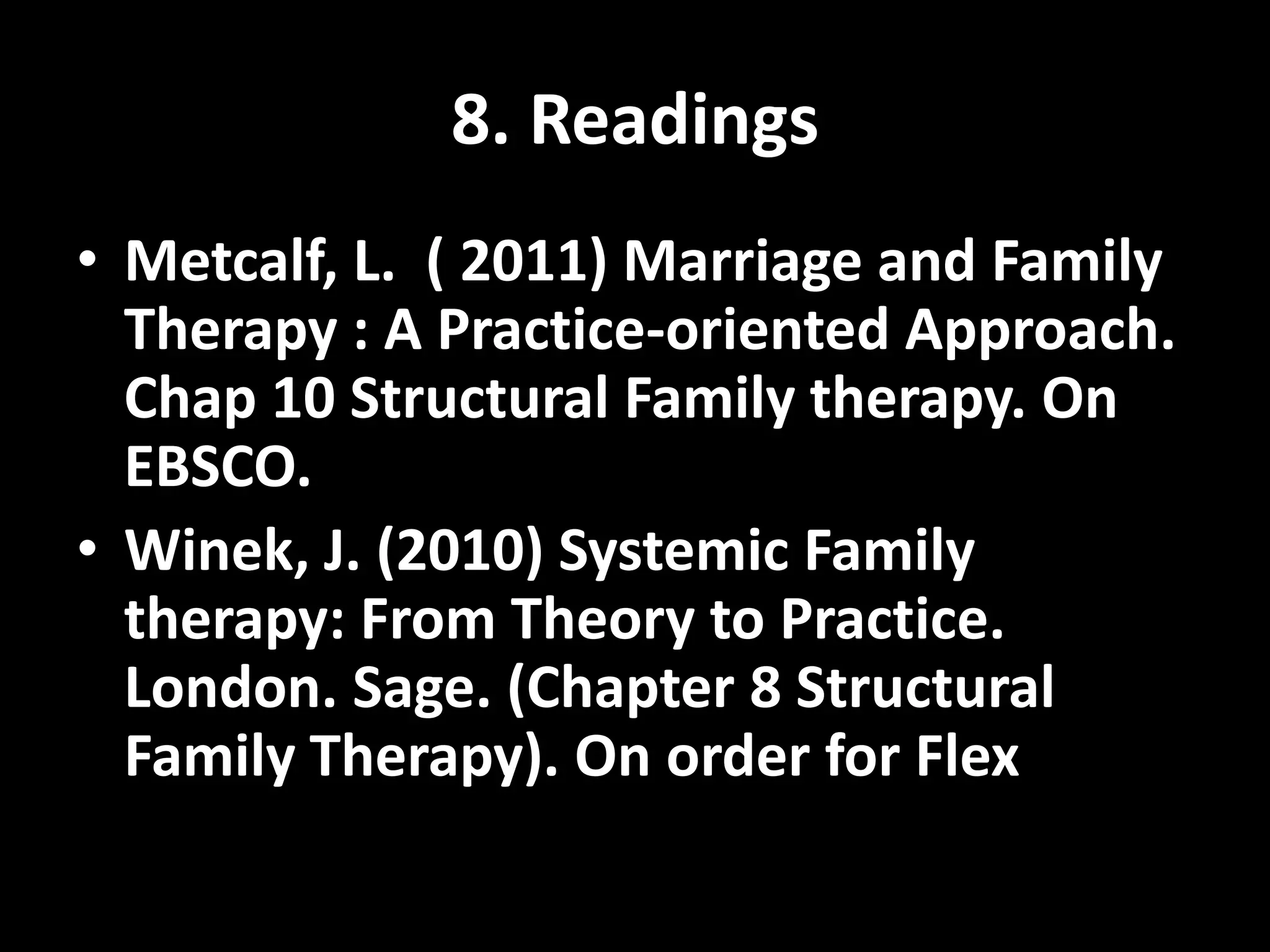 8. Readings
• Metcalf, L. ( 2011) Marriage and Family
Therapy : A Practice-oriented Approach.
Chap 10 Structural Family therapy. On
EBSCO.
• Winek, J. (2010) Systemic Family
therapy: From Theory to Practice.
London. Sage. (Chapter 8 Structural
Family Therapy). On order for Flex

 